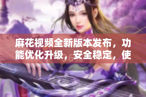 麻花視頻全新版本發(fā)布，功能優(yōu)化升級(jí)，安全穩(wěn)定，使用更流暢