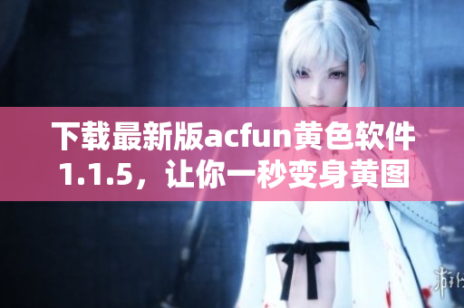 下載最新版acfun黃色軟件1.1.5，讓你一秒變身黃圖收割機(jī)