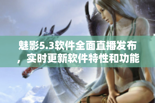 魅影5.3軟件全面直播發(fā)布，實(shí)時(shí)更新軟件特性和功能