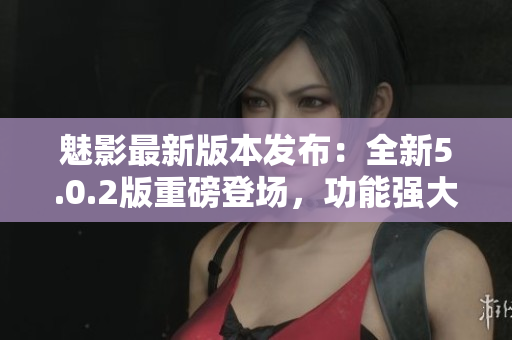 魅影最新版本發(fā)布：全新5.0.2版重磅登場(chǎng)，功能強(qiáng)大，體驗(yàn)升級(jí)