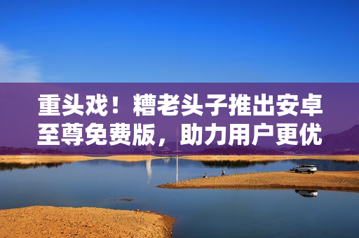 重頭戲！糟老頭子推出安卓至尊免費版，助力用戶更優(yōu)雅地玩轉網絡軟件！