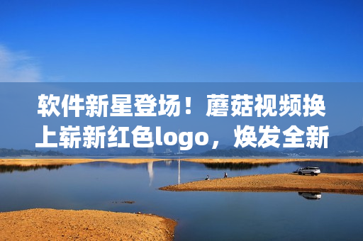 軟件新星登場！蘑菇視頻換上嶄新紅色logo，煥發(fā)全新能量