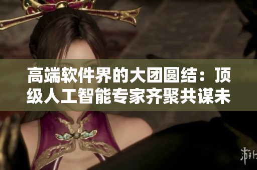 高端軟件界的大團圓結：頂級人工智能專家齊聚共謀未來發(fā)展策略