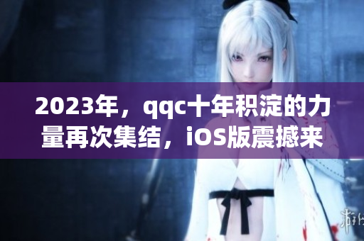 2023年，qqc十年積淀的力量再次集結(jié)，iOS版震撼來襲！