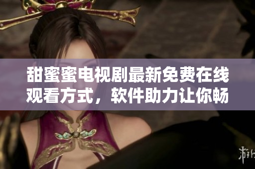 甜蜜蜜電視劇最新免費在線觀看方式，軟件助力讓你暢享完整內(nèi)容
