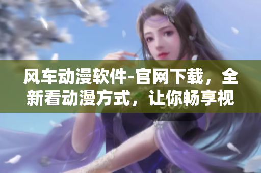 風(fēng)車動漫軟件-官網(wǎng)下載，全新看動漫方式，讓你暢享視覺盛宴！