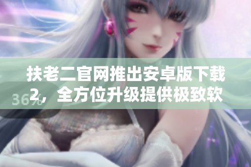 扶老二官網(wǎng)推出安卓版下載2，全方位升級提供極致軟件服務(wù)體驗(yàn)