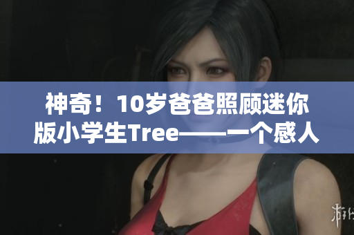 神奇！10歲爸爸照顧迷你版小學生Tree——一個感人至深的故事