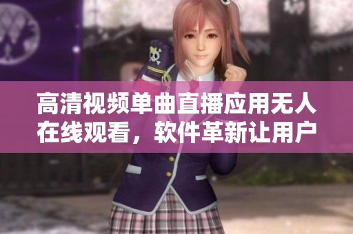 高清視頻單曲直播應(yīng)用無人在線觀看，軟件革新讓用戶體驗大幅提升