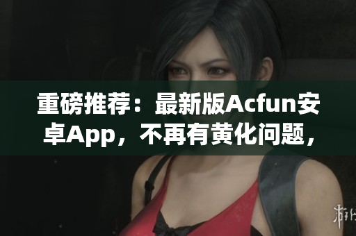 重磅推薦：最新版Acfun安卓App，不再有黃化問題，讓你觀看彈幕視頻爽到流淚！