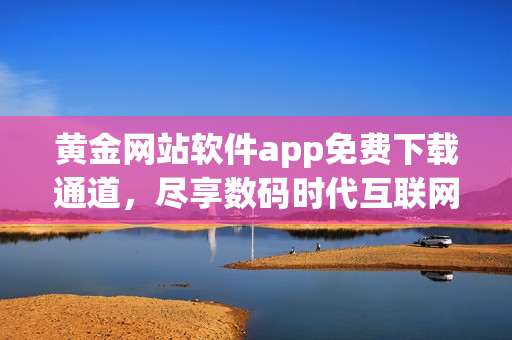 黃金網(wǎng)站軟件app免費(fèi)下載通道，盡享數(shù)碼時(shí)代互聯(lián)網(wǎng)軟件新體驗(yàn)