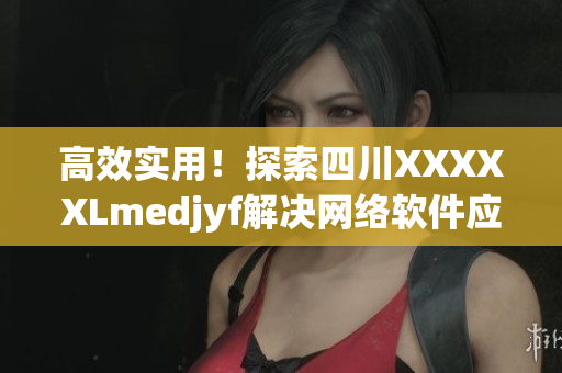 高效實用！探索四川XXXXXLmedjyf解決網(wǎng)絡軟件應用難題