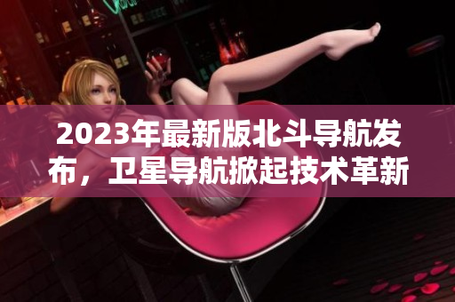 2023年最新版北斗導(dǎo)航發(fā)布，衛(wèi)星導(dǎo)航掀起技術(shù)革新風(fēng)暴