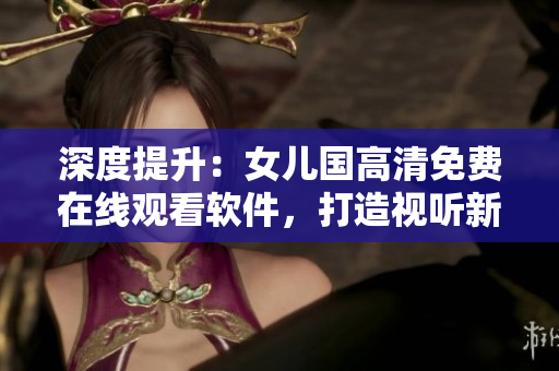 深度提升：女兒國(guó)高清免費(fèi)在線觀看軟件，打造視聽新體驗(yàn)！