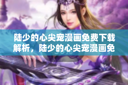 陸少的心尖寵漫畫免費(fèi)下載解析，陸少的心尖寵漫畫免費(fèi)觀看地址分享