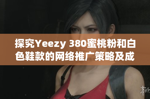 探究Yeezy 380蜜桃粉和白色鞋款的網(wǎng)絡推廣策略及成功關鍵