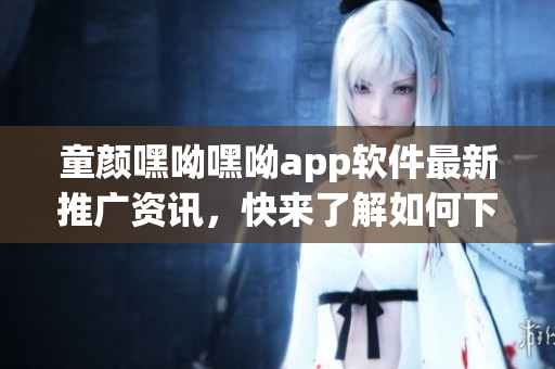 童顏嘿呦嘿呦app軟件最新推廣資訊，快來了解如何下載、安裝及使用技巧