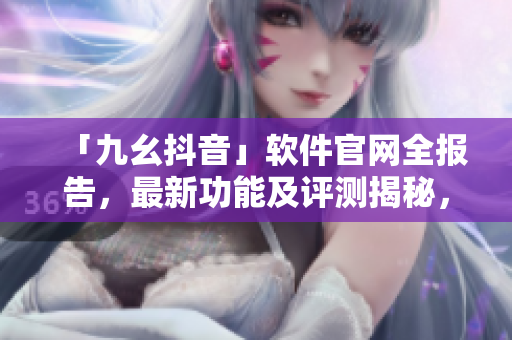 「九幺抖音」軟件官網(wǎng)全報告，最新功能及評測揭秘，快速了解軟件實(shí)用性與潛力
