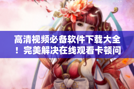 高清視頻必備軟件下載大全！完美解決在線觀看卡頓問題！