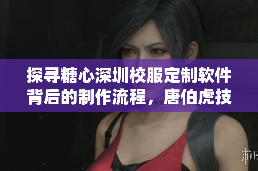 探尋糖心深圳校服定制軟件背后的制作流程，唐伯虎技藝揭秘