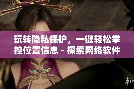 玩轉隱私保護，一鍵輕松掌控位置信息 - 探索網(wǎng)絡軟件