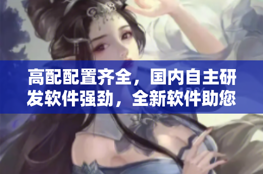高配配置齊全，國內(nèi)自主研發(fā)軟件強(qiáng)勁，全新軟件助您管理效益大增