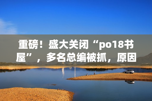 重磅！盛大關(guān)閉“po18書屋”，多名總編被抓，原因讓人震驚！