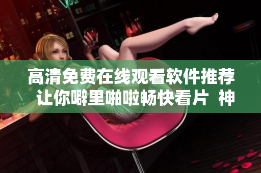 高清免費在線觀看軟件推薦  讓你噼里啪啦暢快看片  神器都在這！