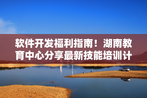 軟件開發(fā)福利指南！湖南教育中心分享最新技能培訓(xùn)計(jì)劃