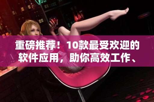 重磅推薦！10款最受歡迎的軟件應(yīng)用，助你高效工作、學(xué)習(xí)和娛樂！