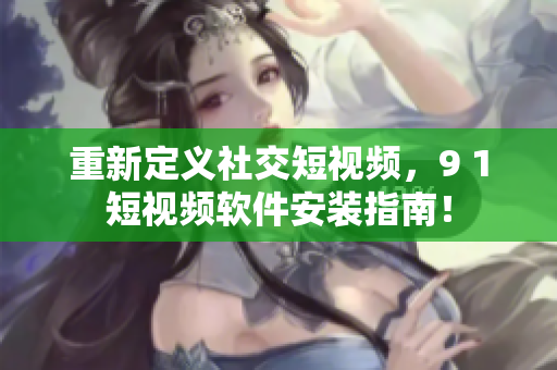 重新定義社交短視頻，9 1短視頻軟件安裝指南！