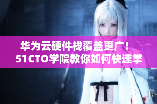 華為云硬件棧覆蓋更廣！ 51CTO學院教你如何快速掌握軟件應(yīng)用