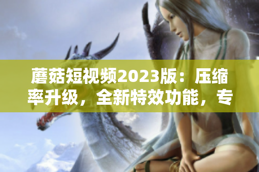 蘑菇短視頻2023版：壓縮率升級(jí)，全新特效功能，專(zhuān)為軟件愛(ài)好者打造
