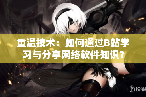 重溫技術：如何通過B站學習與分享網(wǎng)絡軟件知識？
