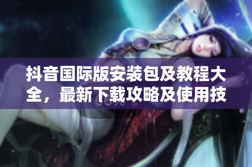 抖音國際版安裝包及教程大全，最新下載攻略及使用技巧