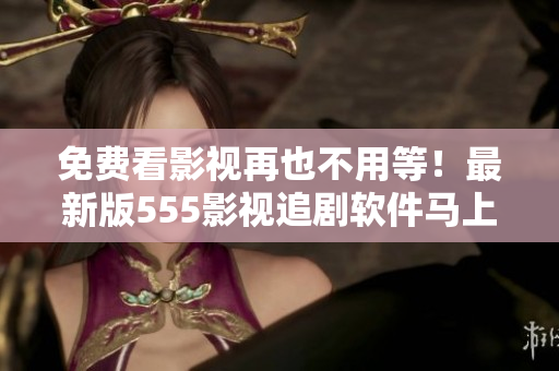 免費看影視再也不用等！最新版555影視追劇軟件馬上下載，輕松暢享好劇無限！