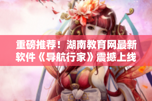重磅推薦！湖南教育網(wǎng)最新軟件《導(dǎo)航行家》震撼上線，助力城市出行！