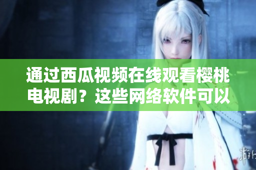 通過西瓜視頻在線觀看櫻桃電視?。窟@些網(wǎng)絡(luò)軟件可以幫助你實(shí)現(xiàn)