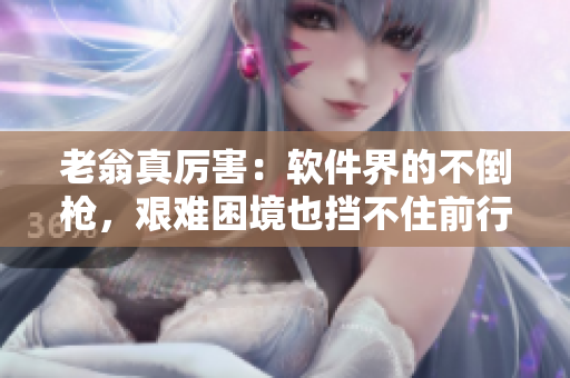 老翁真厲害：軟件界的不倒槍，艱難困境也擋不住前行步伐