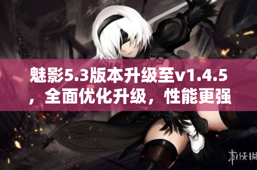 魅影5.3版本升級至v1.4.5，全面優(yōu)化升級，性能更強