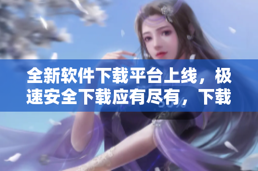 全新軟件下載平臺(tái)上線，極速安全下載應(yīng)有盡有，下載更快更安全