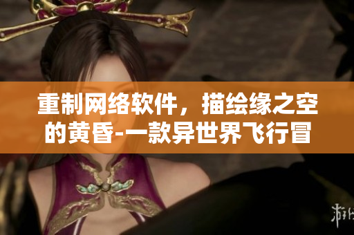 重制網(wǎng)絡(luò)軟件，描繪緣之空的黃昏-一款異世界飛行冒險手游