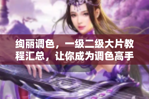 絢麗調(diào)色，一級(jí)二級(jí)大片教程匯總，讓你成為調(diào)色高手！