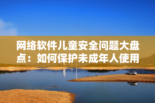 網(wǎng)絡(luò)軟件兒童安全問題大盤點：如何保護未成年人使用網(wǎng)絡(luò)軟件不受侵害？