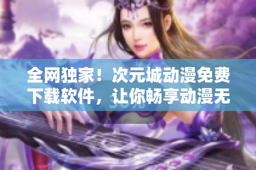 全網(wǎng)獨家！次元城動漫免費下載軟件，讓你暢享動漫無限制！