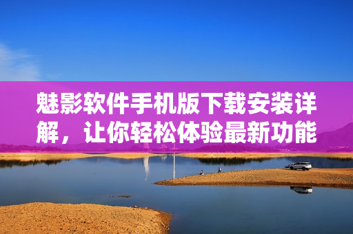 魅影軟件手機版下載安裝詳解，讓你輕松體驗最新功能