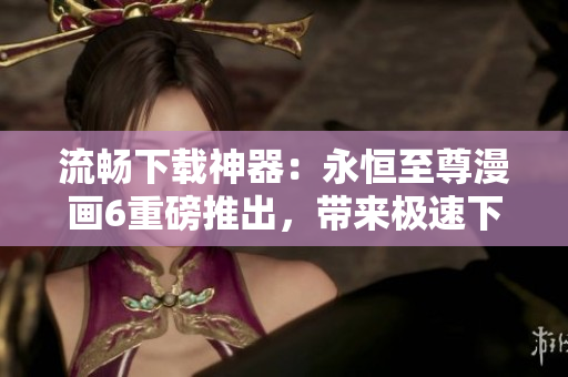 流暢下載神器：永恒至尊漫畫(huà)6重磅推出，帶來(lái)極速下載新體驗(yàn)