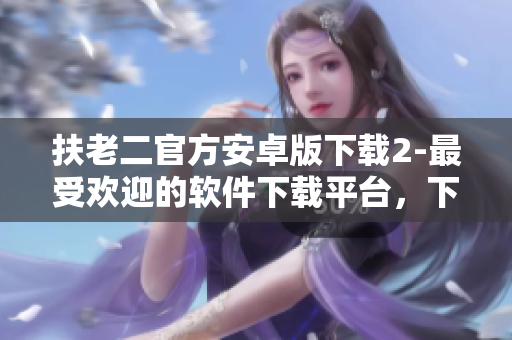扶老二官方安卓版下載2-最受歡迎的軟件下載平臺(tái)，下載快，安全穩(wěn)定！