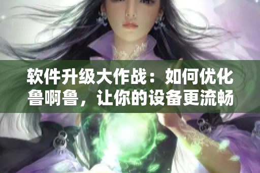 軟件升級(jí)大作戰(zhàn)：如何優(yōu)化魯啊魯，讓你的設(shè)備更流暢