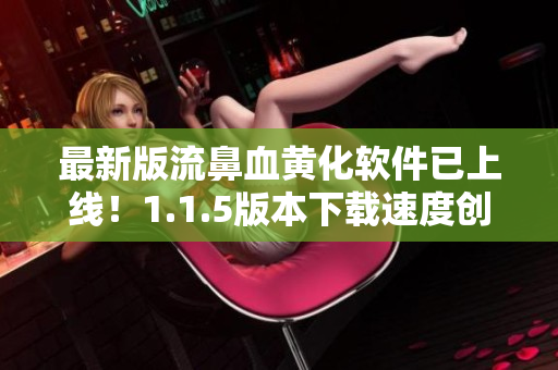 最新版流鼻血黃化軟件已上線！1.1.5版本下載速度創(chuàng)新高，現(xiàn)已支持多款主流視頻網(wǎng)站！